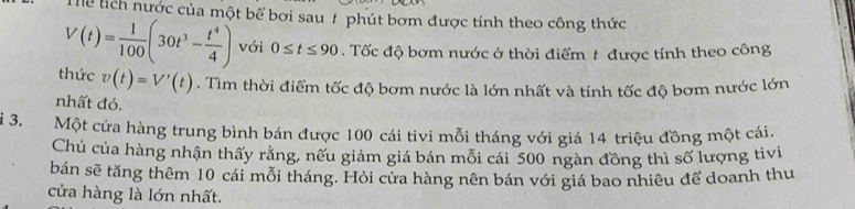 Thể lích nước của một bể bơi sau # phút bơm được tính theo công thức
V(t)= 1/100 (30t^3- t^4/4 ) với 0≤ t≤ 90. Tốc độ bơm nước ở thời điểm t được tính theo công 
thức v(t)=V'(t). Tìm thời điểm tốc độ bơm nước là lớn nhất và tính tốc độ bơm nước lớn 
nhất đó. 
i 3. Một cửa hàng trung bình bán được 100 cái tivi mỗi tháng với giá 14 triệu đồng một cái. 
Chủ của hàng nhận thấy rằng, nếu giảm giá bán mỗi cái 500 ngàn đồng thì số lượng tivi 
bán sẽ tăng thêm 10 cái mỗi tháng. Hỏi cửa hàng nên bán với giá bao nhiêu để doanh thu 
cửa hàng là lớn nhất.