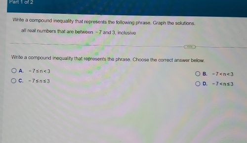 Write a compound inequality that represents the following phrase, Graph the solutions.
all reall numbers that are between - 7 and 3, inclusive
Write a compound inequality that represents the phrase. Choose the correct answer below.
A. -7≤ n<3</tex>
B. -7
C. -7≤ n≤ 3
D. -7