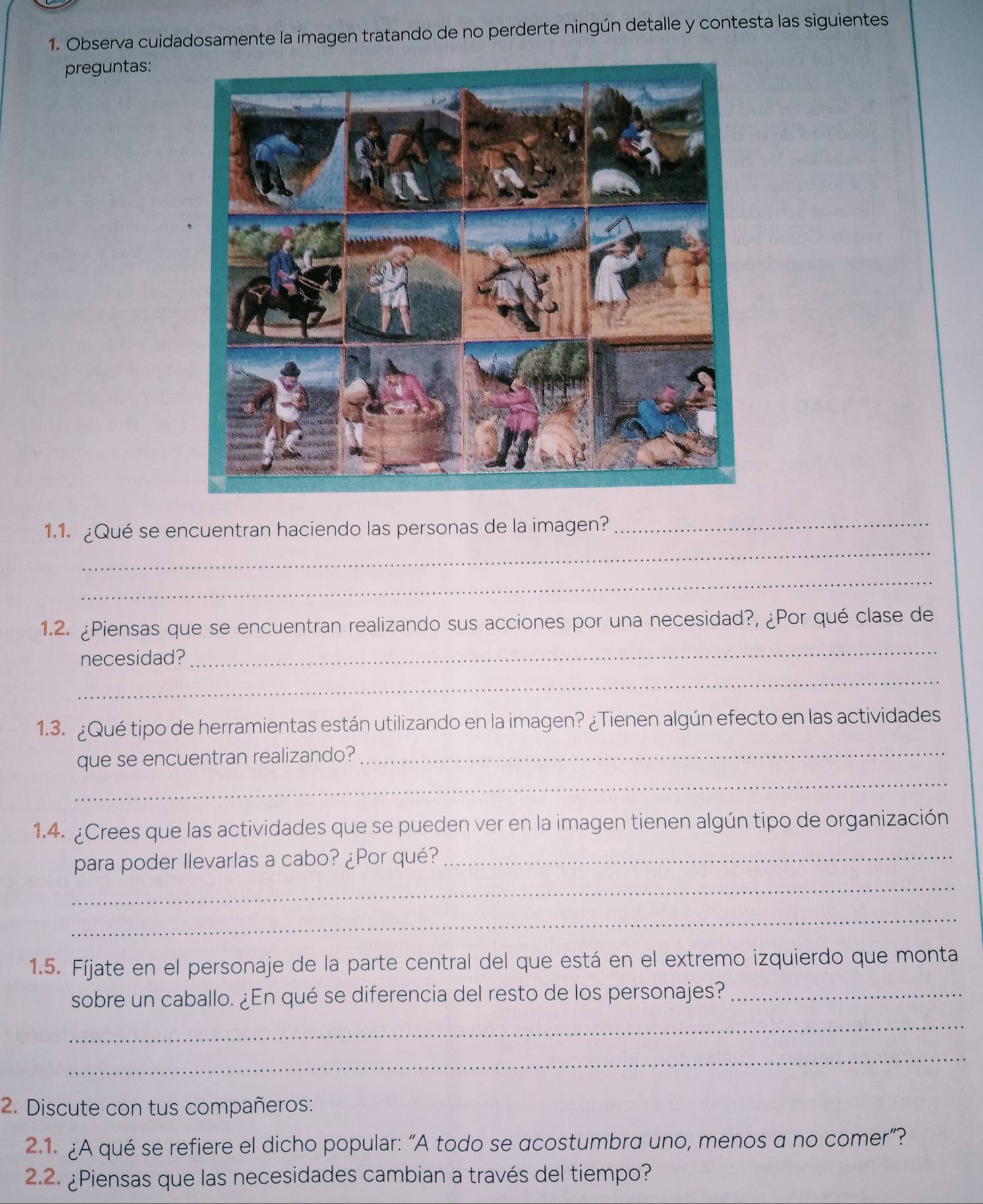 Observa cuidadosamente la imagen tratando de no perderte ningún detalle y contesta las siguientes 
preguntas: 
_ 
1.1. ¿Qué se encuentran haciendo las personas de la imagen?_ 
_ 
1.2. ¿Piensas que se encuentran realizando sus acciones por una necesidad?, ¿Por qué clase de 
necesidad? 
_ 
_ 
1.3. ¿Qué tipo de herramientas están utilizando en la imagen? ¿Tienen algún efecto en las actividades 
_ 
que se encuentran realizando? 
_ 
1.4. ¿Crees que las actividades que se pueden ver en la imagen tienen algún tipo de organización 
_ 
para poder Ilevarlas a cabo? ¿Por qué?_ 
_ 
1.5. Fíjate en el personaje de la parte central del que está en el extremo izquierdo que monta 
sobre un caballo. ¿En qué se diferencia del resto de los personajes?_ 
_ 
_ 
2. Discute con tus compañeros: 
2.1. ¿A qué se refiere el dicho popular: “A todo se acostumbra uno, menos a no comer”? 
2.2. ¿Piensas que las necesidades cambian a través del tiempo?