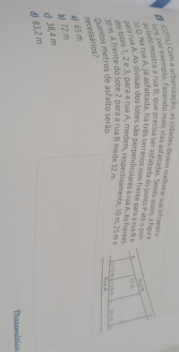 (COTIL) Com a urbanização, as cidades devem melhorar sua infraestru-
tura, por exemplo, fazendo mais vias asfaltadas. Sendo assim, a figura
ao lado mostra a rua B, que precisa ser asfaltada do ponto P até o pon-
to Q. Na rua A, já asfaltada, há três terrenos com frente para a rua B e
para rua A. As divisas dos lotes são perpendiculares à rua A. As frentes
dos lotes 1, 2 e 3, para a rua A, medem, respectivamente, 10 m, 25 m e
30 m. A frente do lote 2 para a rua B mede 32 m. 
Quantos metros de asfalto serão
necessários?
a) 65 m
b) 72 m
c) 38,4 m
d) 83,2 m
Matemática