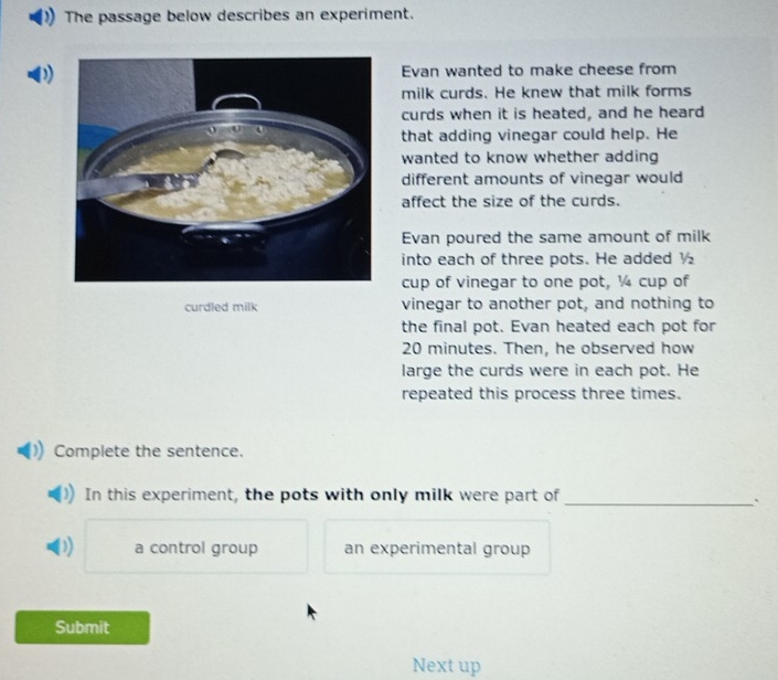 The passage below describes an experiment.
D)Evan wanted to make cheese from
milk curds. He knew that milk forms
curds when it is heated, and he heard
that adding vinegar could help. He
wanted to know whether adding
different amounts of vinegar would
affect the size of the curds.
Evan poured the same amount of milk
into each of three pots. He added ½
cup of vinegar to one pot, ¼ cup of
curdled milk vinegar to another pot, and nothing to
the final pot. Evan heated each pot for
20 minutes. Then, he observed how
large the curds were in each pot. He
repeated this process three times.
Complete the sentence.
In this experiment, the pots with only milk were part of_
`
D a control group an experimental group
Submit
Next up