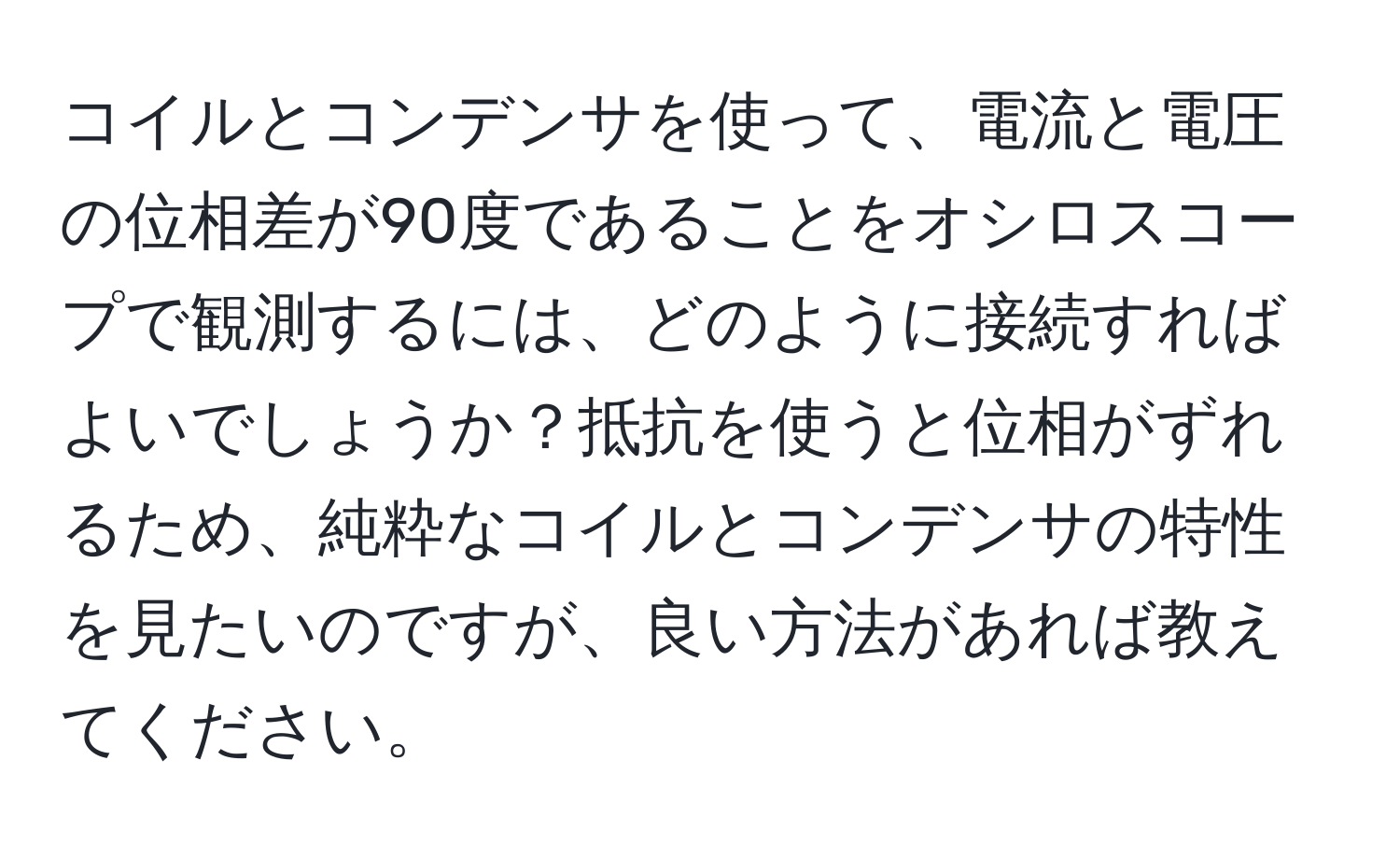 コイルとコンデンサを使って、電流と電圧の位相差が90度であることをオシロスコープで観測するには、どのように接続すればよいでしょうか？抵抗を使うと位相がずれるため、純粋なコイルとコンデンサの特性を見たいのですが、良い方法があれば教えてください。