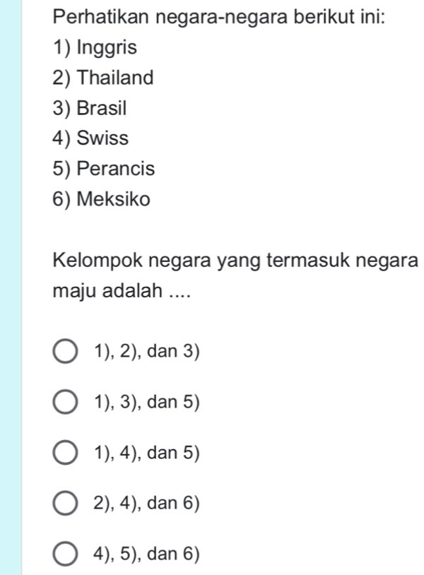 Perhatikan negara-negara berikut ini:
1) Inggris
2) Thailand
3) Brasil
4) Swiss
5) Perancis
6) Meksiko
Kelompok negara yang termasuk negara
maju adalah ....
1), 2), dan 3)
1), 3), dan 5)
1), 4), dan 5)
2), 4), dan 6)
4), 5), dan 6)