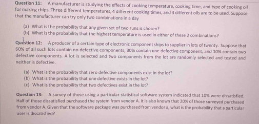 A manufacturer is studying the effects of cooking temperature, cooking time, and type of cooking oil 
for making chips. Three different temperatures, 4 different cooking times, and 3 different oils are to be used. Suppose 
that the manufacturer can try only two combinations in a day 
(a) What is the probability that any given set of two runs is chosen? 
(b) What is the probability that the highest temperature is used in either of these 2 combinations? 
Question 12: A producer of a certain type of electronic component ships to supplier in lots of twenty. Suppose that
60% of all such lots contain no defective components, 30% contain one defective component, and 10% contain two 
defective components. A lot is selected and two components from the lot are randomly selected and tested and 
neither is defective. 
(a) What is the probability that zero defective components exist in the lot? 
(b) What is the probability that one defective exists in the lot? 
(c) What is the probability that two defectives exist in the lot? 
Question 13: A survey of those using a particular statistical software system indicated that 10% were dissatisfied. 
Half of those dissatisfied purchased the system from vendor A. It is also known that 20% of those surveyed purchased 
from vendor A. Given that the software package was purchased from vendor a, what is the probability that a particular 
user is dissatisfied?