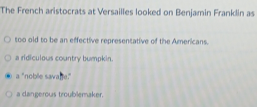 The French aristocrats at Versailles looked on Benjamin Franklin as
too old to be an effective representative of the Americans.
a ridiculous country bumpkin.
a "noble savage."
a dangerous troublemaker.