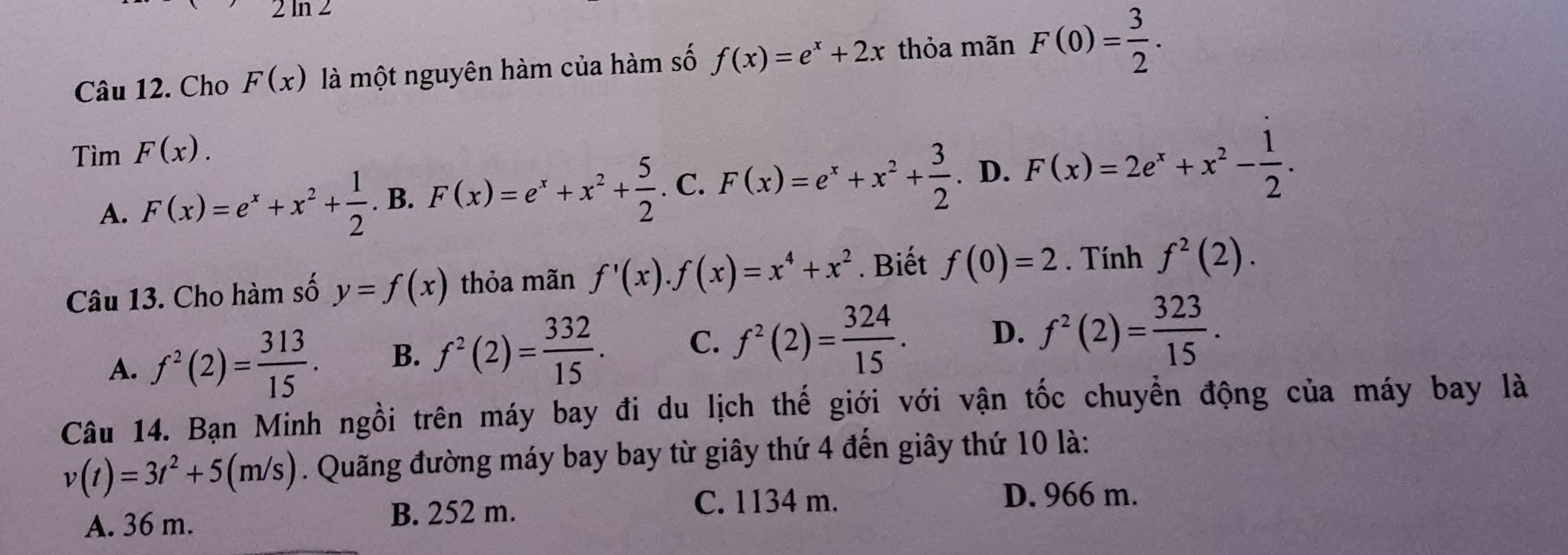 2ln 2
Câu 12. Cho F(x) là một nguyên hàm của hàm số f(x)=e^x+2x thỏa mãn F(0)= 3/2 . 
Tìm F(x).
A. F(x)=e^x+x^2+ 1/2 . B. F(x)=e^x+x^2+ 5/2 . C. F(x)=e^x+x^2+ 3/2 . D. F(x)=2e^x+x^2- 1/2 . 
Câu 13. Cho hàm số y=f(x) thỏa mãn f'(x).f(x)=x^4+x^2. Biết f(0)=2. Tính f^2(2).
A. f^2(2)= 313/15 . B. f^2(2)= 332/15 . C. f^2(2)= 324/15 . D. f^2(2)= 323/15 . 
Câu 14. Bạn Minh ngồi trên máy bay đi du lịch thế giới với vận tốc chuyển động của máy bay là
v(t)=3t^2+5(m/s). Quãng đường máy bay bay từ giây thứ 4 đến giây thứ 10 là:
C. 1134 m. D. 966 m.
A. 36 m.
B. 252 m.