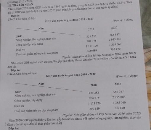ai do an 2010 - 2021.
III trả lời ngàn
Cầu 1. Năm 2020, tổng GDP nước ta là 7 592 nghìn ti đồng, trong đó GDP của địch vụ chiếm 44, 3%. Tỉnh
giả trị GDP của ngành dịch vụ năm 2020? (làm tròn kết quả đến hãng đơn vị của nghìn tỷ đồng)
Đáp án:
Câu 2. Cho bảng số liệu:
GDP của nước ta giai đoạn 2010 - 2020 (Đơn vị: tỉ đồng)
Năm 2010 2020
GDP
Nông nghiệp, lâm nghiệp, thuỷ sản 421 253 565 987
Công nghiệp, xây dựng 904 775 2 955 806
1 113 126 3 365 060
Dịch vụ
Thuể sản phẩm trừ trợ cấp sản phẩm 300 689 705 470
(Nguồn: Niên giám thống kể Việt Nam năm 2016, năm 2022)
Năm 2020 GDP ngành dịch vụ tăng lên gắp bao nhiêu lần so với năm 2010 ? (làm trồn kết quả đến hàng
dơn vị)
Đáp án:
Câu 3, Cho bảng số liệu:
GDP của nước ta giai đoạn 2010 - 2020
(Đơn vị: tỉ đồng)
Năm 2020
2010
GDP
Nông nghiệp, lâm nghiệp, thuy sản 421 253 565 987
Công nghiệp, xây dựng 904 775 2 955 806
Dịch vụ 1 113 126 3 365 060
Thuế sản phẩm trữ trợ cấp sản phẩm 300 689 705 470
(Nguồn: Niên giám thống ke Việt Nam năm 2016, năm 2022)
Năm 2020 GDP ngành dịch vụ lớn hơn gấp bao nhiêu lần so với ngành nông nghiệp, lâm nghiệp, thuỷ sản
? (làm tròn kết quá đến số thập phân thứ nhất)
Đáp án: