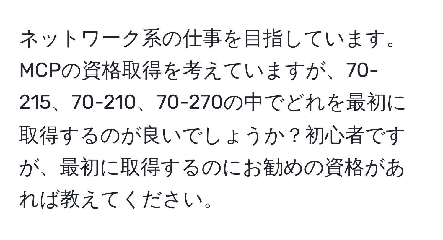 ネットワーク系の仕事を目指しています。MCPの資格取得を考えていますが、70-215、70-210、70-270の中でどれを最初に取得するのが良いでしょうか？初心者ですが、最初に取得するのにお勧めの資格があれば教えてください。