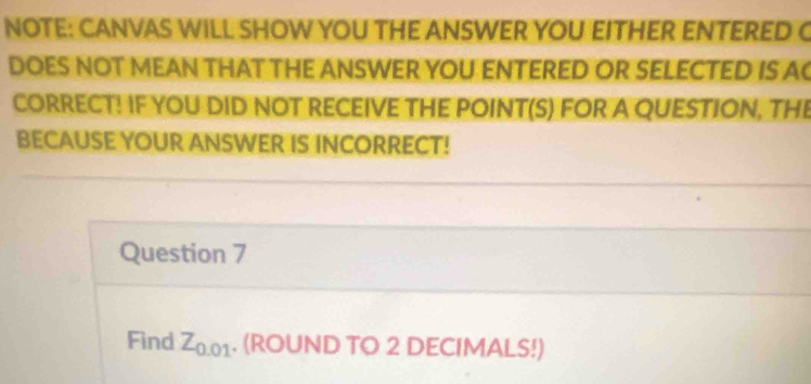 NOTE: CANVAS WILL SHOW YOU THE ANSWER YOU EITHER ENTERED C 
DOES NOT MEAN THAT THE ANSWER YOU ENTERED OR SELECTED IS A 
CORRECT! IF YOU DID NOT RECEIVE THE POINT(S) FOR A QUESTION, THE 
BECAUSE YOUR ANSWER IS INCORRECT! 
Question 7 
Find Z_0. 01. (ROUND TO 2 DECIMALS!)