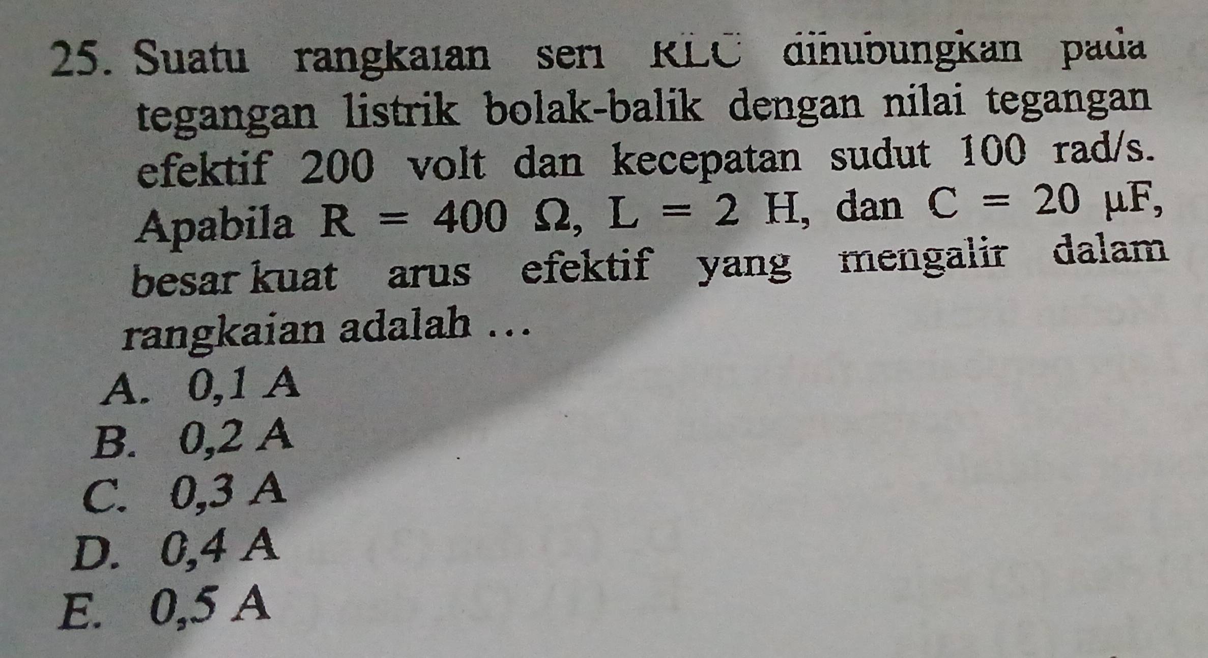 Suatu rangkaıan ser RLC dihubungkan pada
tegangan listrik bolak-balik dengan nilai tegangan 
efektif 200 volt dan kecepatan sudut 100 rad/s.
Apabila R=400Omega , L=2H , dan C=20 μF,
besar kuat arus efektif yang mengalir dalam
rangkaian adalah ...
A. 0,1 A
B. 0,2 A
C. 0,3 A
D. 0,4 A
E. 0,5 A