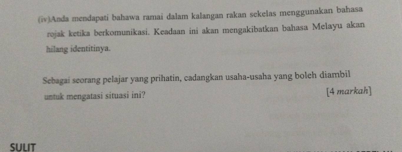 Anda mendapati bahawa ramai dalam kalangan rakan sekelas menggunakan bahasa 
rojak ketika berkomunikasi. Keadaan ini akan mengakibatkan bahasa Melayu akan 
hilang identitinya. 
Sebagai seorang pelajar yang prihatin, cadangkan usaha-usaha yang boleh diambil 
untuk mengatasi situasi ini? [4 markah] 
SULIT