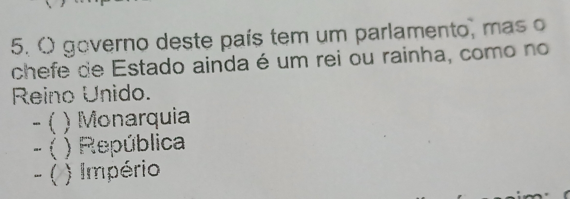 governo deste país tem um parlamento, mas o
chefe de Estado ainda é um rei ou rainha, como no
Reino Unido.
− ( ) Monarquia
- ( ) República
- ( ) Império