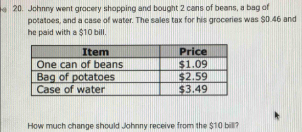 Johnny went grocery shopping and bought 2 cans of beans, a bag of 
potatoes, and a case of water. The sales tax for his groceries was $0.46 and 
he paid with a $10 bill. 
How much change should Johnny receive from the $10 bill?