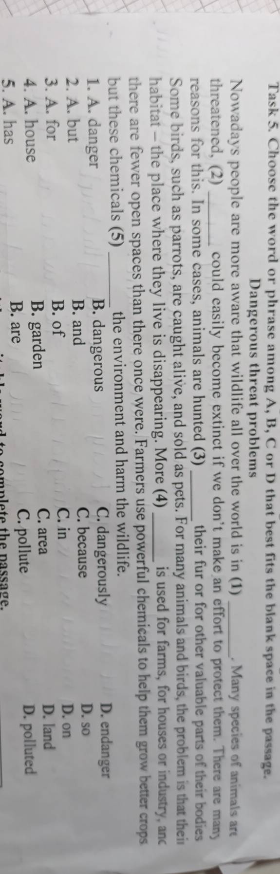 Task 5. Choose the word or phrase among A, B, C or D that best fits the blank space in the passage.
Dangerous threat problems
Nowadays people are more aware that wildlife all over the world is in (1) _. Many species of animals ar
threatened, (2) _could easily become extinct if we don't make an effort to protect them. There are many
reasons for this. In some cases, animals are hunted (3) _their fur or for other valuable parts of their bodies 
Some birds, such as parrots, are caught alive, and sold as pets. For many animals and birds, the problem is that their
habitat - the place where they live is disappearing. More (4) _is used for farms, for houses or industry, anc
there are fewer open spaces than there once were. Farmers use powerful chemicals to help them grow better crops
but these chemicals (5)_ the environment and harm the wildlife.
1. A. danger B. dangerous C. dangerously
D. endanger
D. so
2. A. but
B. and C. because
B. of
C. in D. on
3. A. for D. land
B. garden
C. area
4. A. house D. polluted
5. A. has
B. are C. pollute
complete the passage.