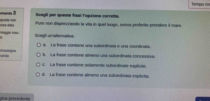 Tempo rin
manda 3 Scegli per queste frasi l’opzione corretta.
sposta non
cora data Pure non disprezzando la vita in quel luogo, aveva preferito prendere il mare.
nteggio max.: Scegli un'alternativa:
0
a. La frase contiene una subordinata e una coordinata.
trassegna
anda b. La frase contiene almeno una subordinata concessiva.
c. La frase contiene solamente subordinate esplicite.
d. La frase contiene almeno una subordinata esplicita.
gina precedente