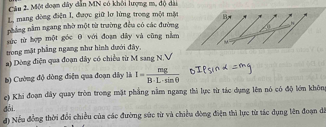 Một doạn dây dẫn MN có khôi lượng m, độ dài
L, mang dòng điện I, được giữ lơ lửng trong một mặt 
B 
phẳng nằm ngang nhờ một từ trường đều có các đường 
N
0
sức từ hợp một góc θ với đoạn dây và cũng nằm
M
trong mặt phẳng ngang như hình dưới đây. 
a) Dòng điện qua đoạn dây có chiều từ M sang N.V 
b) Cường độ dòng điện qua đoạn dây là I= mg/B· L· sin θ  
c) Khi đoạn dây quay tròn trong mặt phẳng nằm ngang thì lực từ tác dụng lên nó có độ lớn không 
đồi. 
d) Nếu đồng thời đổi chiều của các đường sức từ và chiều dòng điện thì lực từ tác dụng lên đoạn dã