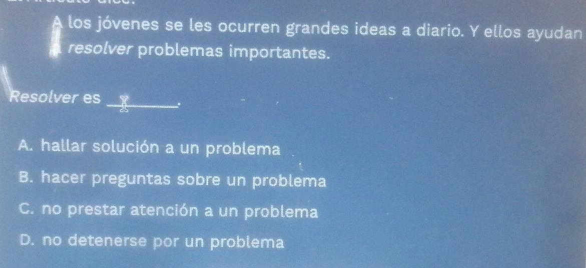 A los jóvenes se les ocurren grandes ideas a diario. Y ellos ayudan
resolver problemas importantes.
Resolver es_
A. hallar solución a un problema
B. hacer preguntas sobre un problema
C. no prestar atención a un problema
D. no detenerse por un problema