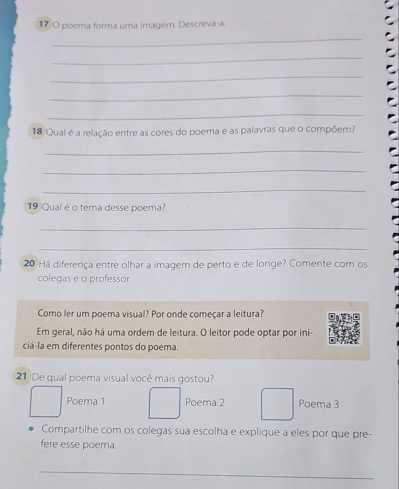 17 0 poema forma uma imagem. Descreva-a. 
_ 
_ 
_ 
_ 
_ 
18 Qual é a relação entre as cores do poema e as palavras que o compõem? 
_ 
_ 
_ 
19 Qual é o tema desse poema? 
_ 
_ 
20 Há diferença entre olhar a imagem de perto e de longe? Comente com os 
colegas e o professor. 
Como ler um poema visual? Por onde começar a leitura? 
Em geral, não há uma ordem de leitura. O leitor pode optar por ini- 
ciá-la em diferentes pontos do poema. 
21 De qual poema visual você mais gostou? 
Poema 1 Poema 2 Poema 3 
Compartilhe com os colegas sua escolha e explique a eles por que pre- 
fere esse poema. 
_