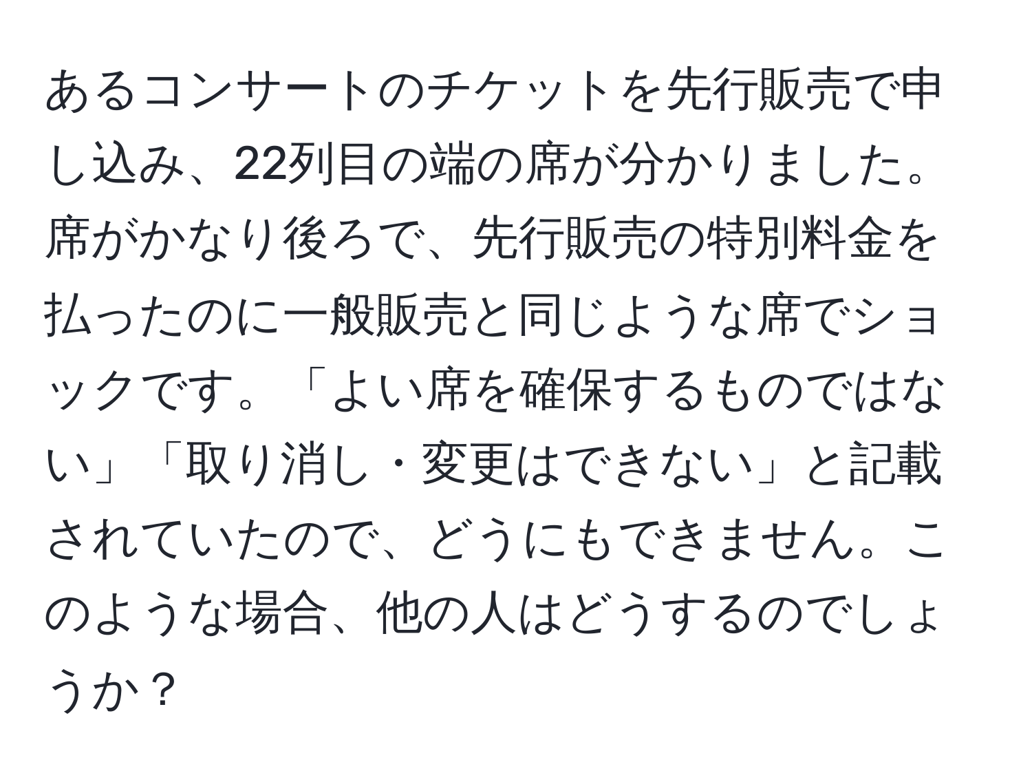 あるコンサートのチケットを先行販売で申し込み、22列目の端の席が分かりました。席がかなり後ろで、先行販売の特別料金を払ったのに一般販売と同じような席でショックです。「よい席を確保するものではない」「取り消し・変更はできない」と記載されていたので、どうにもできません。このような場合、他の人はどうするのでしょうか？