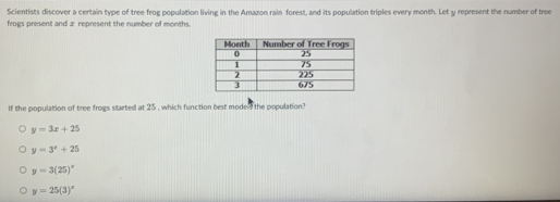 Scientists discover a certain type of tree frog population living in the Amazon rain forest, and its population triples every month. Let y represent the number of tree
frogs present and z represent the number of months.
If the population of tree frogs started at 25 , which function best moded the population?
y=3x+25
y=3^x+25
y=3(25)^circ 
y=25(3)^circ 