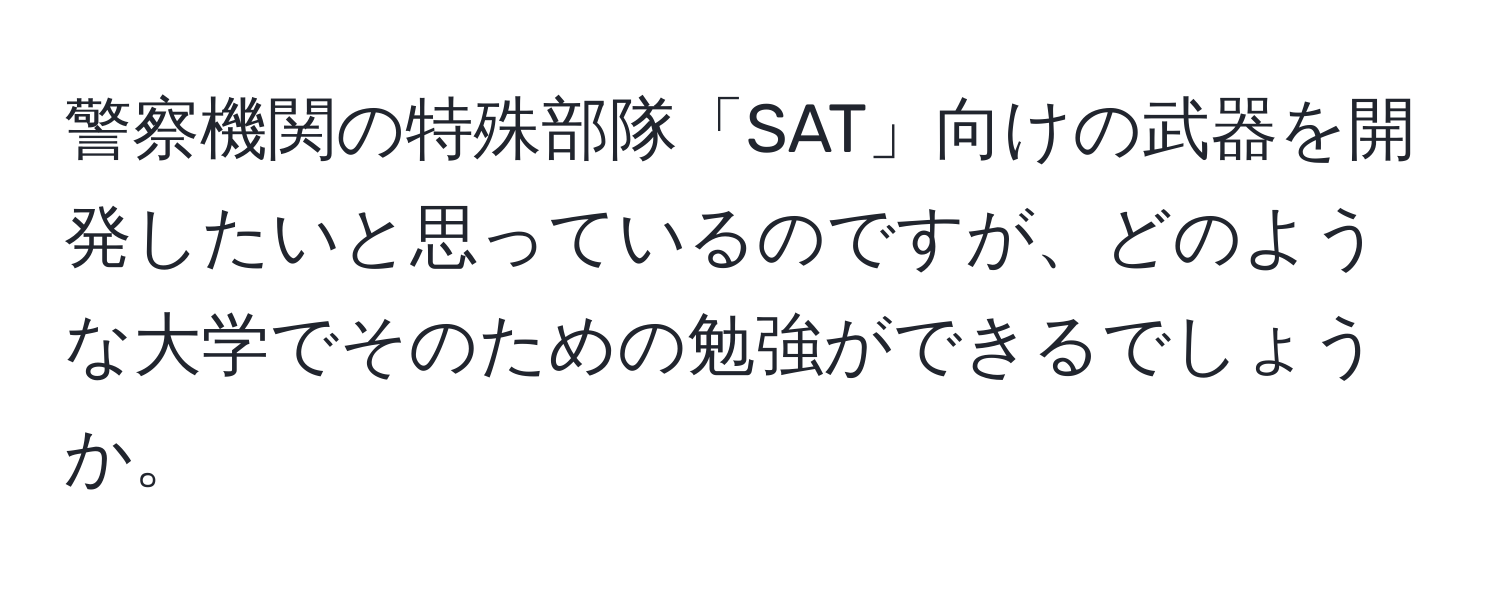 警察機関の特殊部隊「SAT」向けの武器を開発したいと思っているのですが、どのような大学でそのための勉強ができるでしょうか。