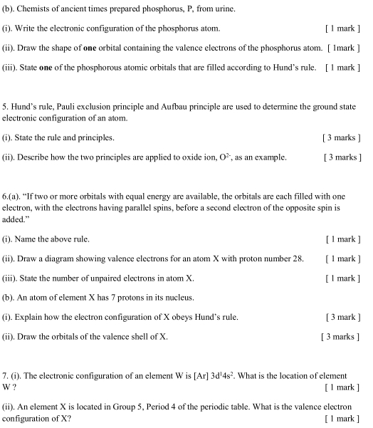 Chemists of ancient times prepared phosphorus, P, from urine. 
(i). Write the electronic configuration of the phosphorus atom. [ l mark ] 
(ii). Draw the shape of one orbital containing the valence electrons of the phosphorus atom. [ 1mark ] 
(iii). State one of the phosphorous atomic orbitals that are filled according to Hund’s rule. [ 1 mark ] 
5. Hund’s rule, Pauli exclusion principle and Aufbau principle are used to determine the ground state 
electronic configuration of an atom. 
(i). State the rule and principles. [ 3 marks ] 
(ii). Describe how the two principles are applied to oxide ion, O^(2-) ,as an example. [ 3 marks ] 
6.(a). “If two or more orbitals with equal energy are available, the orbitals are each filled with one 
electron, with the electrons having parallel spins, before a second electron of the opposite spin is 
added.” 
(i). Name the above rule. [ l mark ] 
(ii). Draw a diagram showing valence electrons for an atom X with proton number 28. [ 1 mark ] 
(iii). State the number of unpaired electrons in atom X. [ l mark ] 
(b). An atom of element X has 7 protons in its nucleus. 
(i). Explain how the electron configuration of X obeys Hund’s rule. [ 3 mark ] 
(ii). Draw the orbitals of the valence shell of X. [ 3 marks ] 
7. (i). The electronic configuration of an element W is [ Ar] 3d^14s^2. What is the location of element
W ? [ l mark ] 
(ii). An element X is located in Group 5, Period 4 of the periodic table. What is the valence electron 
configuration of X? [ l mark ]