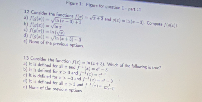 Figure 1: Figure for question 1 - part 11
12 Consider the functions
a) f(g(x))=sqrt(ln (x-3)+3) f(x)=sqrt(x+3) and g(x)=ln (x-3). Compute
b) f(g(x))=sqrt(ln x) f(g(x)). 
c) f(g(x))=ln (sqrt(x))
d) f(g(x))=sqrt(ln (x+3)-3)
e) None of the previous options.
13 Consider the function
a) It is defined for all x and f(x)=ln (x+3). Which of the following is true?
f^(-1)(x)=e^x-3
b) It is defined for x>0 and f^(-1)(x)=e^(x-3)
c) It is defined for x>-3 and f^(-1)(x)=e^x-3
d) It is defined for all x>3 and
e) None of the previous options. f^(-1)(x)= 1/ln (x-3) 