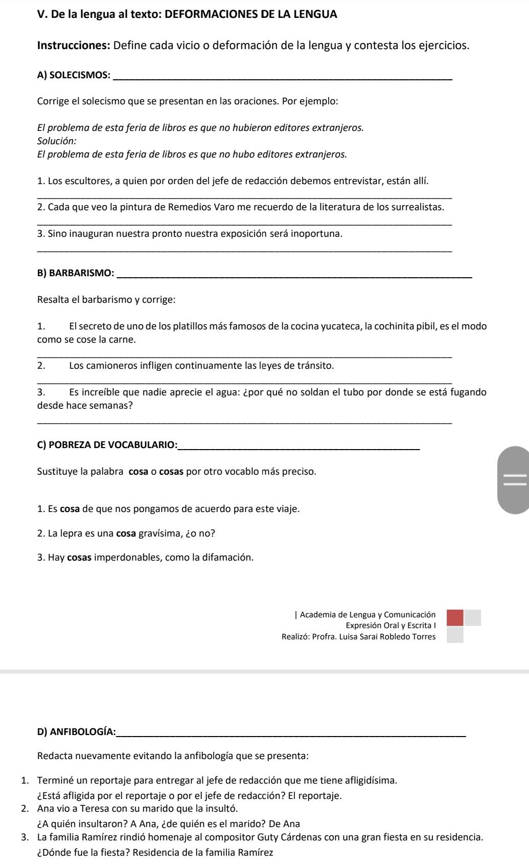 De la lengua al texto: DEFORMACIONES DE LA LENGUA
Instrucciones: Define cada vicio o deformación de la lengua y contesta los ejercicios.
A) SOLECISMOS:_
Corrige el solecismo que se presentan en las oraciones. Por ejemplo:
El problema de esta feria de libros es que no hubieron editores extranjeros.
Solución:
El problema de esta feria de libros es que no hubo editores extranjeros.
1. Los escultores, a quien por orden del jefe de redacción debemos entrevistar, están allí.
_
2. Cada que veo la pintura de Remedios Varo me recuerdo de la literatura de los surrealistas.
_
3. Sino inauguran nuestra pronto nuestra exposición será inoportuna.
_
B) BARBARISMO:_
Resalta el barbarismo y corrige:
1. El secreto de uno de los platillos más famosos de la cocina yucateca, la cochinita pibil, es el modo
como se cose la carne.
_
2. Los camioneros infligen continuamente las leyes de tránsito.
_
3. Es increíble que nadie aprecie el agua: ¿por qué no soldan el tubo por donde se está fugando
desde hace semanas?
_
C) POBREZA DE VOCABULARIO:_
Sustituye la palabra cosa o cosas por otro vocablo más preciso.
1. Es cosa de que nos pongamos de acuerdo para este viaje.
2. La lepra es una cosa gravísima, ¿o no?
3. Hay cosas imperdonables, como la difamación.
| Academia de Lengua y Comunicación
Expresión Oral y Escrita I
Realizó: Profra. Luisa Sarai Robledo Torres
D) AnfibologíA:_
Redacta nuevamente evitando la anfibología que se presenta:
1. Terminé un reportaje para entregar al jefe de redacción que me tiene afligidísima.
¿Está afligida por el reportaje o por el jefe de redacción? El reportaje.
2. Ana vio a Teresa con su marido que la insultó.
¿A quién insultaron? A Ana, ¿de quién es el marido? De Ana
3. La familia Ramírez rindió homenaje al compositor Guty Cárdenas con una gran fiesta en su residencia.
¿Dónde fue la fiesta? Residencia de la familia Ramírez