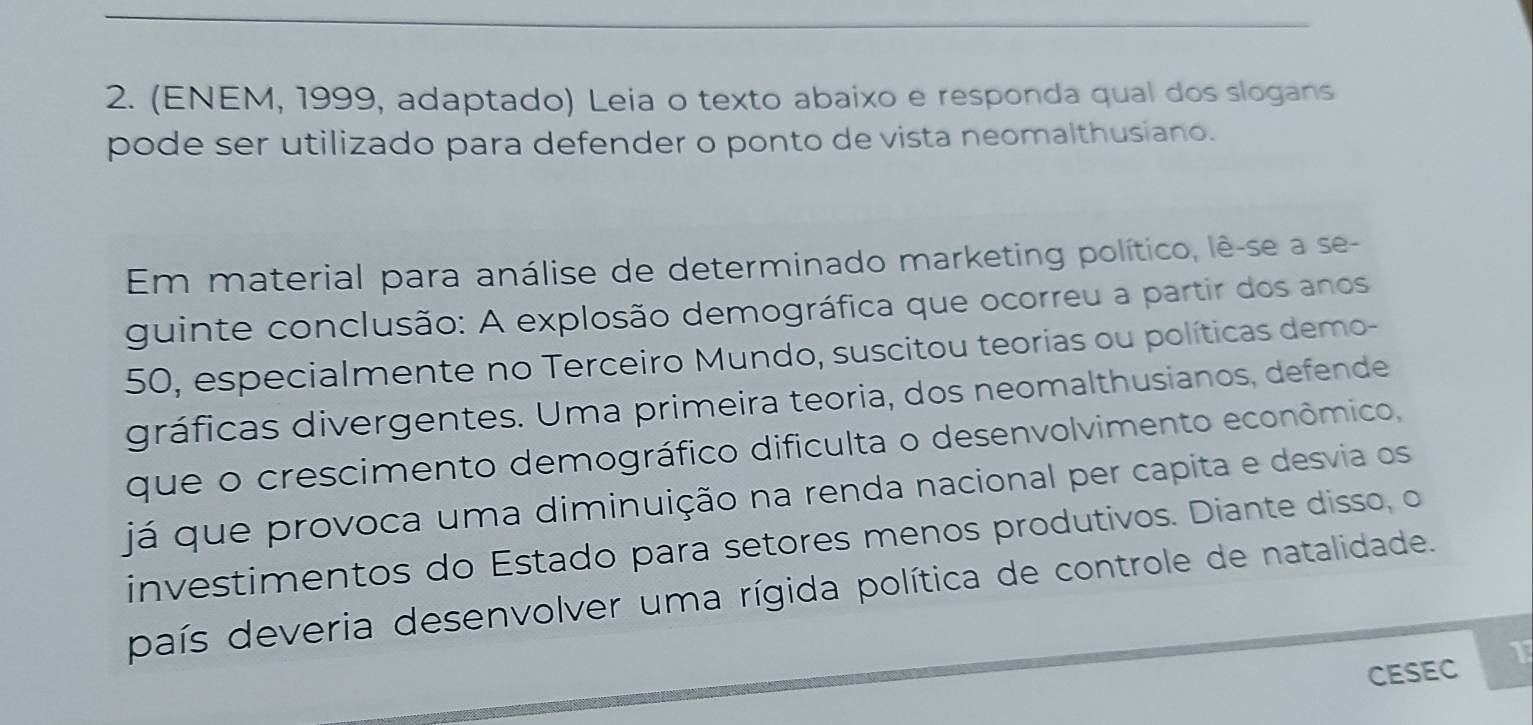 (ENEM, 1999, adaptado) Leia o texto abaixo e responda qual dos slogans 
pode ser utilizado para defender o ponto de vista neomalthusiano. 
Em material para análise de determinado marketing político, lê-se a se- 
guinte conclusão: A explosão demográfica que ocorreu a partir dos anos 
50, especialmente no Terceiro Mundo, suscitou teorias ou políticas demo- 
gráficas divergentes. Uma primeira teoria, dos neomalthusianos, defende 
que o crescimento demográfico dificulta o desenvolvimento econômico, 
já que provoca uma diminuição na renda nacional per capita e desvia os 
investimentos do Estado para setores menos produtivos. Diante disso, o 
país deveria desenvolver uma rígida política de controle de natalidade. 
CESEC