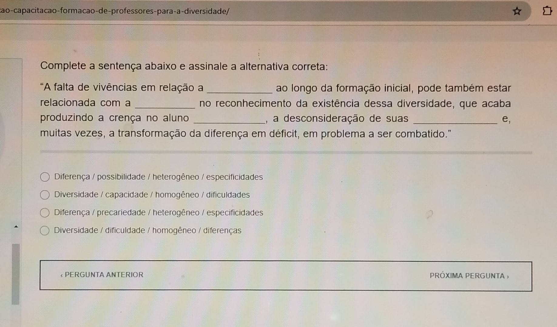 cão-capacitacão-formacão-de-professores-para-a-diversida de/
Complete a sentença abaixo e assinale a alternativa correta:
"A falta de vivências em relação a_ ao longo da formação inicial, pode também estar
relacionada com a _no reconhecimento da existência dessa diversidade, que acaba
produzindo a crença no aluno _, a desconsideração de suas _ e, 
muitas vezes, a transformação da diferença em déficit, em problema a ser combatido."
Diferença / possibilidade / heterogêneo / especificidades
Diversidade / capacidade / homogêneo / dificuldades
Diferença / precariedade / heterogêneo / especificidades
Diversidade / dificuldade / homogêneo / diferenças
« PERGUNTA ANTERIOR PRÓXIMA PERGUNTA »