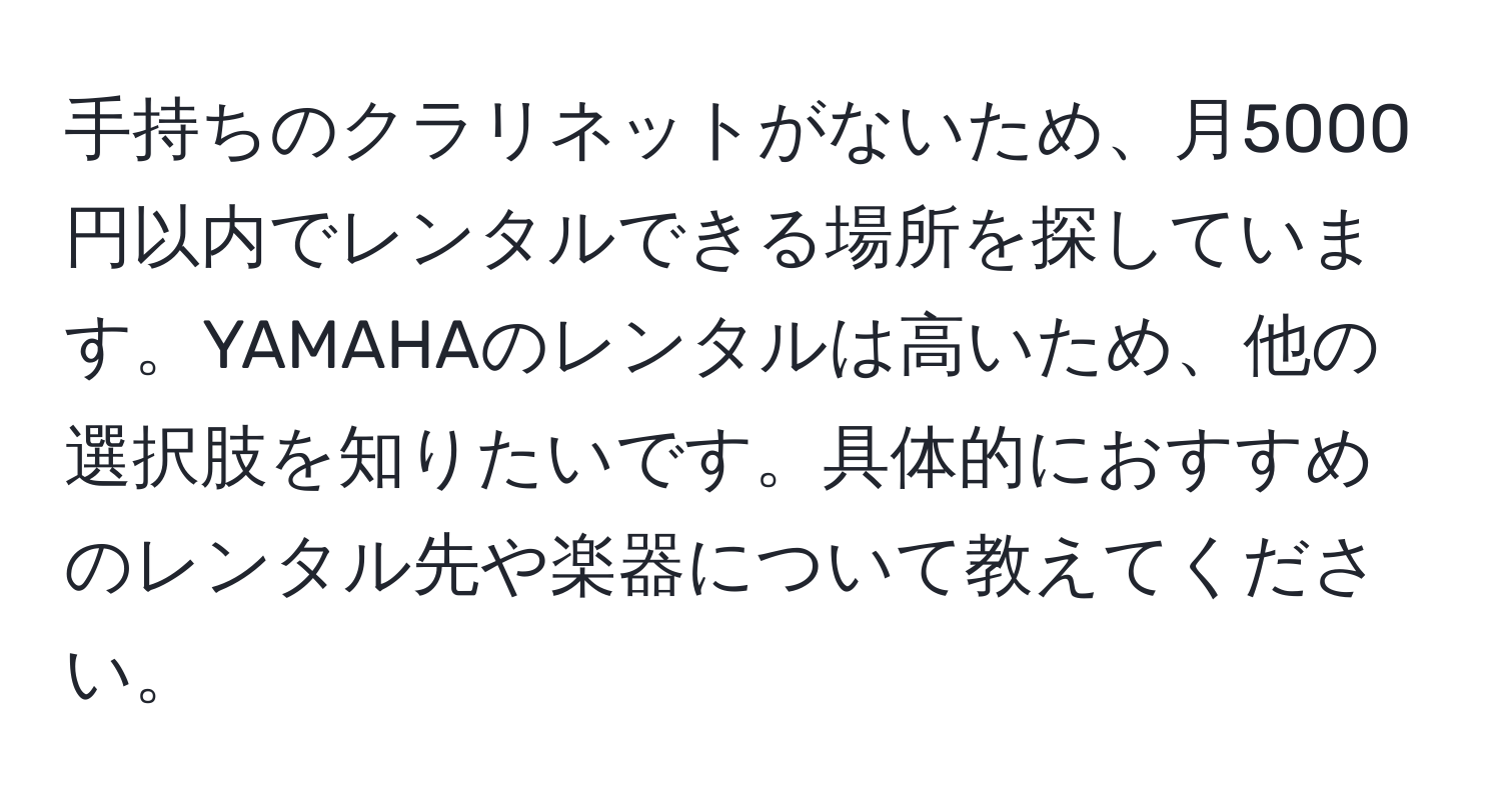 手持ちのクラリネットがないため、月5000円以内でレンタルできる場所を探しています。YAMAHAのレンタルは高いため、他の選択肢を知りたいです。具体的におすすめのレンタル先や楽器について教えてください。