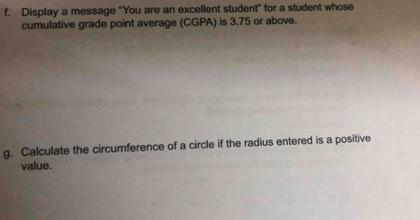 Display a message “You are an excellent student” for a student whose 
cumulative grade point average (CGPA) is 3.75 or above. 
g. Calculate the circumference of a circle if the radius entered is a positive 
value.