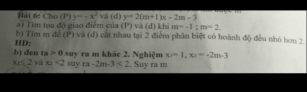 Cho (P) y=-x^2 và (d) y=2(m+1)x-2m-3
a) Tìm tọa độ giao điểm của (P) và (d) khi m=-1; m=2. 
b) Tìm m để (P) và (d) cắt nhau tại 2 điểm phân biệt có hoành độ đều nhỏ hơn 2. 
HD: 
b) đen ta>0 suy ra m khác 2. Nghiệm x_1=1, x_2=-2m-3
x_1≤ 2 và x_2<2suyra-2m-3<2. Suy ra m