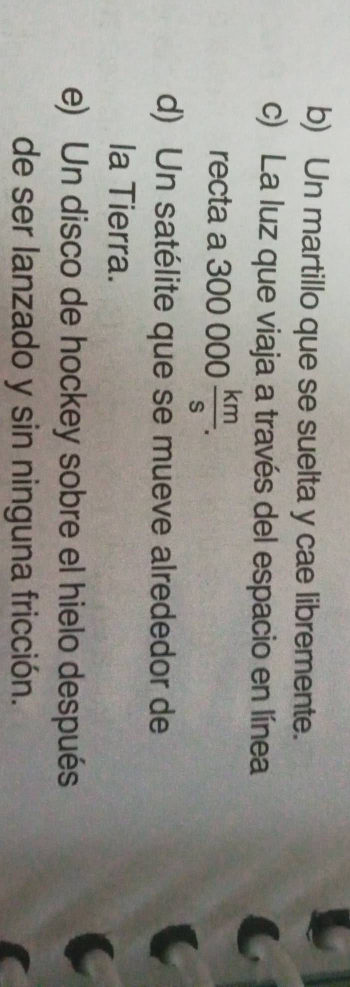 b) Un martillo que se suelta y cae libremente.
c) La luz que viaja a través del espacio en línea
recta a 300000 km/s .
d) Un satélite que se mueve alrededor de
la Tierra.
e) Un disco de hockey sobre el hielo después
de ser lanzado y sin ninguna fricción.
