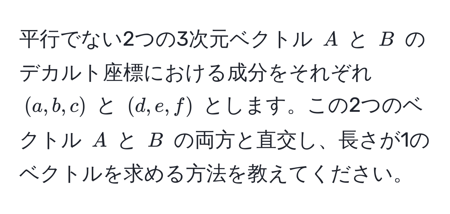 平行でない2つの3次元ベクトル $A$ と $B$ のデカルト座標における成分をそれぞれ $(a, b, c)$ と $(d, e, f)$ とします。この2つのベクトル $A$ と $B$ の両方と直交し、長さが1のベクトルを求める方法を教えてください。