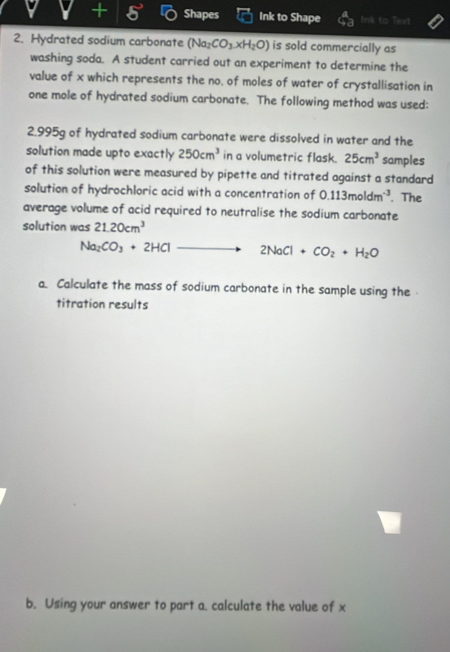 V+5 Shapes Ink to Shape Ink to Text 
2. Hydrated sodium carbonate (Na_2CO_3.xH_2O) is sold commercially as 
washing soda. A student carried out an experiment to determine the 
value of x which represents the no, of moles of water of crystallisation in 
one mole of hydrated sodium carbonate. The following method was used:
2.995g of hydrated sodium carbonate were dissolved in water and the 
solution made upto exactly 250cm^3 in a volumetric flask. 25cm^3 samples 
of this solution were measured by pipette and titrated against a standard 
solution of hydrochloric acid with a concentration of 0.113moldm^(-3). The 
average volume of acid required to neutralise the sodium carbonate 
solution was 21.20cm^3
Na_2CO_3+2HCl
2NaCl+CO_2+H_2O
a. Calculate the mass of sodium carbonate in the sample using the 
titration results 
b. Using your answer to part a. calculate the value of x