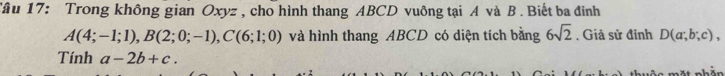 Tâu 17: Trong không gian Oxyz , cho hình thang ABCD vuông tại A và B. Biết ba đỉnh
A(4;-1;1), B(2;0;-1), C(6;1;0) và hình thang ABCD có diện tích bằng 6sqrt(2). Giả sử đỉnh D(a;b;c), 
Tính a-2b+c.