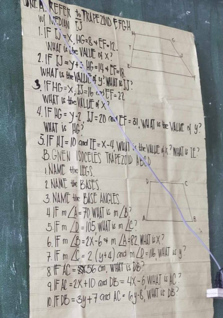 REFER frac t_0TJ
W NTOAU 
1. F W=X, HG=8+LF=12. 
WAAT Lihe VNUL ofx? 
2. FF IJ=y+3HG=14+LF=18. 
WHAT Us the VALUTOfy'. 
3. F HG=x, IJ=16uNEF=22
WHAT Is the VILUEx? 
4. IF HG=y-2, IJ=20^4EF=31.WIT i He VUE J J? 
WWAT is AC? 
5. F HI=10 and IE=x-4 Will the Vtc o? W TE? 
B. GNEN ISLELES THPEZOD ABCD
I MAME the ∠ EGS. 
2. NAME the BASES 
3. MAMT the BISF MaT 
4. F m∠ A=70 WUT is m∠ b? 
5. F m∠ D=105 m∠ C? 
6. F m∠ B=2x-64m∠ A=82 MlisX? 
7. FF m∠ C=2(y+4) and m∠ D=116
8. I AC=8* 56cm Wih is DB? 
9 IFAC=2x+10 and DB=4x-6 WHWKT UAC?
0.IFDB=3y+7 and AC=6y-8 WhaT is DS?