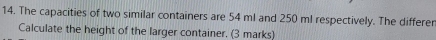 The capacities of two similar containers are 54 ml and 250 ml respectively. The differer 
Calculate the height of the larger container. (3 marks)