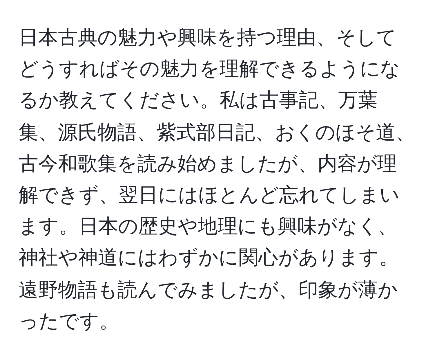 日本古典の魅力や興味を持つ理由、そしてどうすればその魅力を理解できるようになるか教えてください。私は古事記、万葉集、源氏物語、紫式部日記、おくのほそ道、古今和歌集を読み始めましたが、内容が理解できず、翌日にはほとんど忘れてしまいます。日本の歴史や地理にも興味がなく、神社や神道にはわずかに関心があります。遠野物語も読んでみましたが、印象が薄かったです。