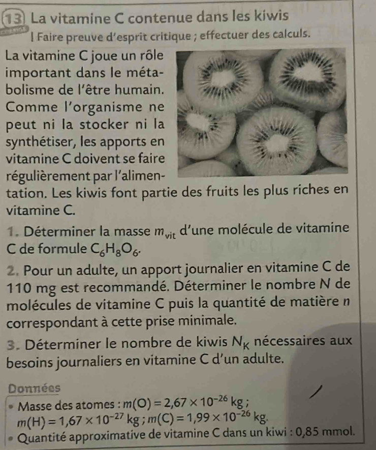 La vitamine C contenue dans les kiwis 
l Faire preuve d’esprit critique ; effectuer des calculs. 
La vitamine C joue un rôle 
important dans le méta- 
bolisme de l'être humain. 
Comme l'organisme ne 
peut ni la stocker ni la 
synthétiser, les apports en 
vitamine C doivent se faire 
régulièrement par l'alimen- 
tation. Les kiwis font partie des fruits les plus riches en 
vitamine C. 
1. Déterminer la masse m_vit d'une molécule de vitamine 
C de formule C_6H_8O_6. 
2. Pour un adulte, un apport journalier en vitamine C de
110 mg est recommandé. Déterminer le nombre N de 
molécules de vitamine C puis la quantité de matière n 
correspondant à cette prise minimale. 
3. Déterminer le nombre de kiwis N_K nécessaires aux 
besoins journaliers en vitamine C d’un adulte. 
Données 
Masse des atomes : m(O)=2,67* 10^(-26)kg;
m(H)=1,67* 10^(-27)kg; m(C)=1,99* 10^(-26)kg. 
Quantité approximative de vitamine C dans un kiwi : 0,85 mmol.