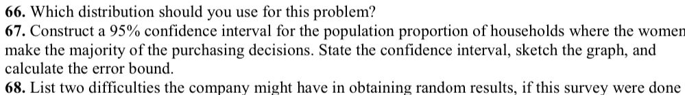 Which distribution should you use for this problem? 
67. Construct a 95% confidence interval for the population proportion of households where the womer 
make the majority of the purchasing decisions. State the confidence interval, sketch the graph, and 
calculate the error bound. 
68. List two difficulties the company might have in obtaining random results, if this survey were done