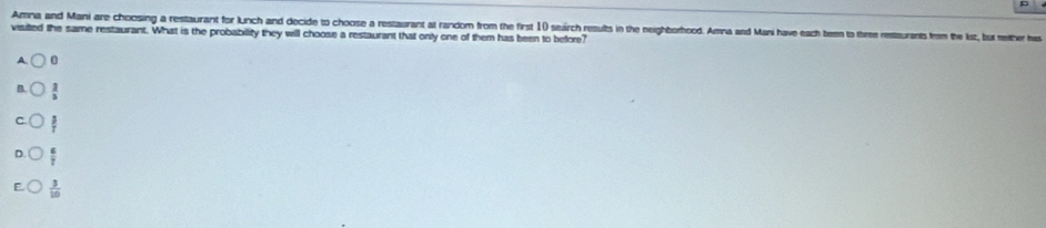 Amna and Mani are choosing a restaurant for Lunch and decide to choose a restaurant at random from the first 1) seirch results in the neighborhood. Amna and Mani have each ben to three restaurants from the ksz, bux mether has
visited the same restaurant. What is the probability they will choose a restaurant that only one of them has been to before?
0
 2/5 
 3/T 
 6/7 
 3/10 