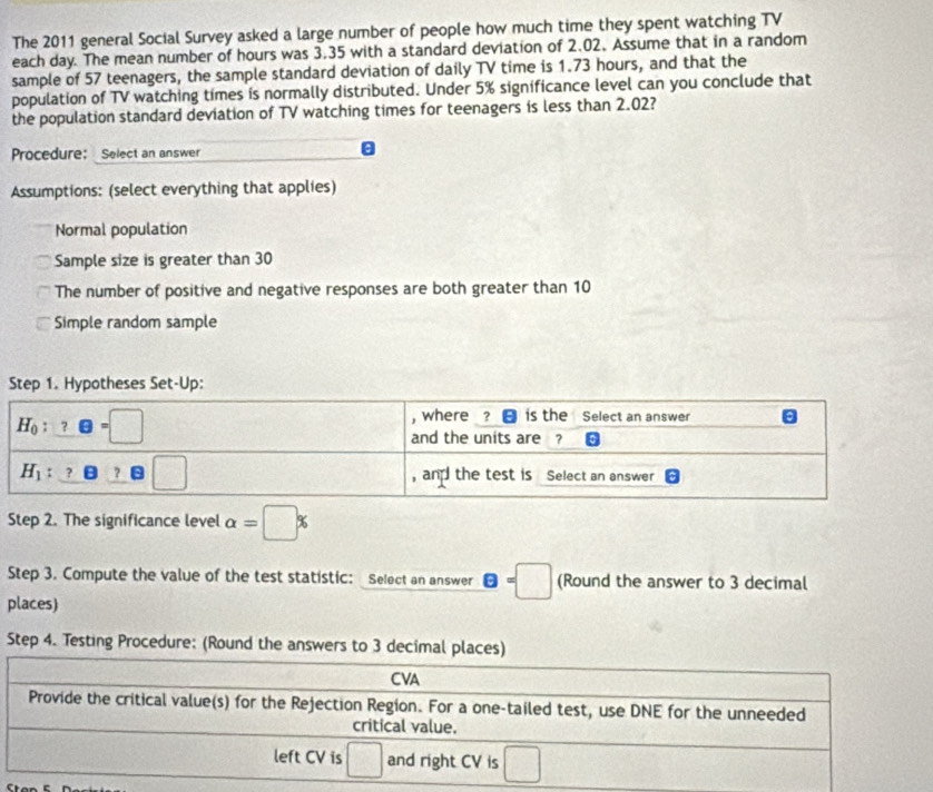 The 2011 general Social Survey asked a large number of people how much time they spent watching TV
each day. The mean number of hours was 3.35 with a standard deviation of 2.02, Assume that in a random
sample of 57 teenagers, the sample standard deviation of daily TV time is 1.73 hours, and that the
population of TV watching times is normally distributed. Under 5% significance level can you conclude that
the population standard deviation of TV watching times for teenagers is less than 2.02?
Procedure: Select an answer
Assumptions: (select everything that applies)
Normal population
Sample size is greater than 30
The number of positive and negative responses are both greater than 10
Simple random sample
epp:
Step 2. The significance level alpha =□ %
Step 3. Compute the value of the test statistic: Select an answer θ =□ (Round the answer to 3 decimal
places)
Step 4. Testing Procedure: (Round the answers to 3 decimal p
c