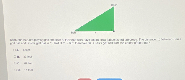 Brian and Ben are playing golf and both of their golf balls have landed on a flat portion of the green. The distance, d, between Ben's
golf ball and Brian's golf ball is 15 feet. If alpha =60° , then how far is Ben's golf ball from the center of the hole?
A. 8 feet
B. 30 feet
C. 26 feet
D. 13 feet