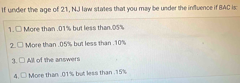 If under the age of 21, NJ law states that you may be under the influence if BAC is:
1. More than . 01% but less than. 05%
2. More than . 05% but less than . 10%
3. All of the answers
4. □ More than . 01% but less than . 15%