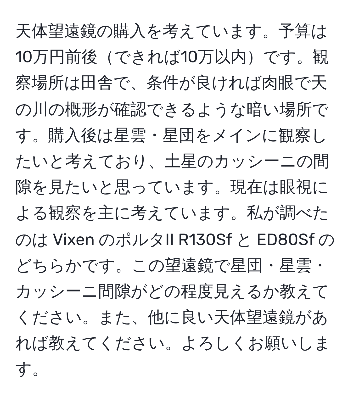 天体望遠鏡の購入を考えています。予算は10万円前後できれば10万以内です。観察場所は田舎で、条件が良ければ肉眼で天の川の概形が確認できるような暗い場所です。購入後は星雲・星団をメインに観察したいと考えており、土星のカッシーニの間隙を見たいと思っています。現在は眼視による観察を主に考えています。私が調べたのは Vixen のポルタII R130Sf と ED80Sf のどちらかです。この望遠鏡で星団・星雲・カッシーニ間隙がどの程度見えるか教えてください。また、他に良い天体望遠鏡があれば教えてください。よろしくお願いします。