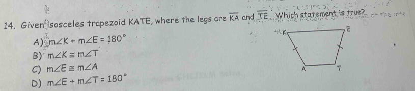 Given isosceles trapezoid KATE, where the legs are overline KA and overline TE Which statement is true?
A) m∠ K+m∠ E=180°
B) m∠ K≌ m∠ T
C) m∠ E≌ m∠ A
D) m∠ E+m∠ T=180°