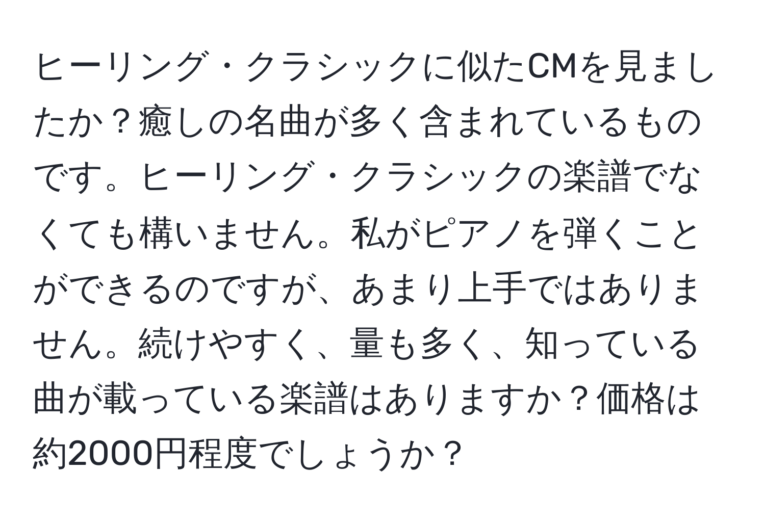 ヒーリング・クラシックに似たCMを見ましたか？癒しの名曲が多く含まれているものです。ヒーリング・クラシックの楽譜でなくても構いません。私がピアノを弾くことができるのですが、あまり上手ではありません。続けやすく、量も多く、知っている曲が載っている楽譜はありますか？価格は約2000円程度でしょうか？