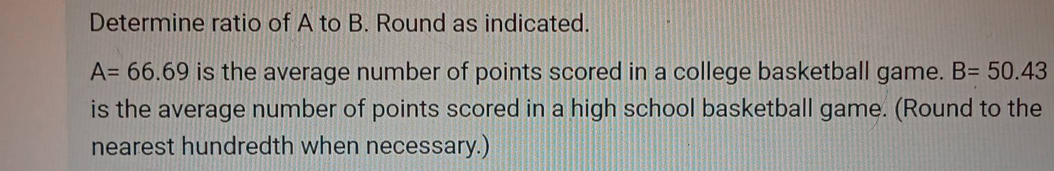 Determine ratio of A to B. Round as indicated.
A=66.69 is the average number of points scored in a college basketball game. B=50.43
is the average number of points scored in a high school basketball game. (Round to the 
nearest hundredth when necessary.)